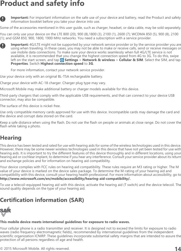 Product and safety infoImportant: For important information on the safe use of your device and battery, read the Product and safetyinformation booklet before you take your device into use.Some of the accessories mentioned in this user guide, such as charger, headset, or data cable, may be sold separately.You can only use your device on the LTE 800 (20), 900 (8),1800 (3), 2100 (1), 2600 (7); WCDMA 850 (5), 900 (8), 2100(1); and GSM 850, 900, 1800, 1900 MHz networks. You need a subscription with a service provider.Important: 4G/LTE might not be supported by your network service provider or by the service provider you areusing when traveling. In these cases, you may not be able to make or receive calls, send or receive messages oruse mobile data connections. To make sure your device works seamlessly when full 4G/LTE service is notavailable, it is recommended that you change the highest connection speed from 4G to 3G. To do this, swipeleft on the start screen, and tap   Settings &gt; Network &amp; wireless &gt; Cellular &amp; SIM. Select the SIM, and tapProperties. Switch Highest connection speed to 3G.For more information, contact your network service provider.Use your device only with an original BL-T5A rechargeable battery.Charge your device with AC-18 charger. Charger plug type may vary.Microsoft Mobile may make additional battery or charger models available for this device.Third-party chargers that comply with the applicable USB requirements, and that can connect to your device USBconnector, may also be compatible.The surface of this device is nickel-free.Use only compatible memory cards approved for use with this device. Incompatible cards may damage the card andthe device and corrupt data stored on the card.Keep a safe distance when using the flash. Do not use the flash on people or animals at close range. Do not cover theflash while taking a photo.HearingThis device has been tested and rated for use with hearing aids for some of the wireless technologies used in this device.However, there may be some newer wireless technologies used in this device that have not yet been tested for use withhearing aids. It is important to try the different features of this device thoroughly and in different locations, using yourhearing aid or cochlear implant, to determine if you hear any interference. Consult your service provider about its returnand exchange policies and for information on hearing aid compatibility.Your device complies with FCC rules on hearing aid compatibility. These rules require an M3 rating or higher. The Mvalue of your device is marked on the device sales package. To determine the M-rating of your hearing aid andcompatibility with this device, consult your hearing health professional. For more information about accessibility, go tohttp://www.microsoft.com/en/mobile/accessibility/hearing-aid-compatibility/.To use a telecoil-equipped hearing aid with this device, activate the hearing aid (T switch) and the device telecoil. Thesound quality depends on the type of your hearing aid.Certification information (SAR)This mobile device meets international guidelines for exposure to radio waves.Your cellular phone is a radio transmitter and receiver. It is designed not to exceed the limits for exposure to radiowaves (radio frequency electromagnetic fields), recommended by international guidelines from the independentscientific organization ICNIRP. These guidelines incorporate substantial safety margins that are intended to assure theprotection of all persons regardless of age and health.© 2015 Microsoft Mobile. All rights reserved.14