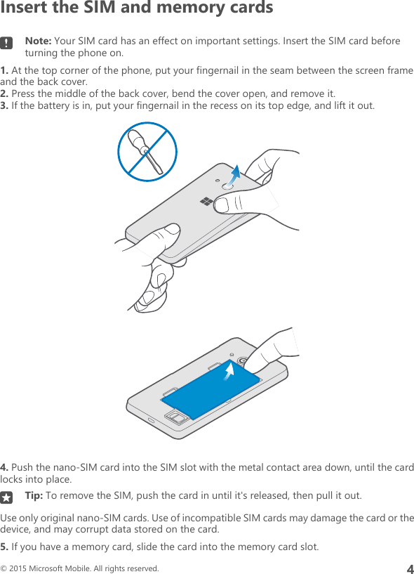 Insert the SIM and memory cardsNote: Your SIM card has an effect on important settings. Insert the SIM card beforeturning the phone on.1. At the top corner of the phone, put your fingernail in the seam between the screen frameand the back cover.2. Press the middle of the back cover, bend the cover open, and remove it.3. If the battery is in, put your fingernail in the recess on its top edge, and lift it out.4. Push the nano-SIM card into the SIM slot with the metal contact area down, until the cardlocks into place.Tip: To remove the SIM, push the card in until it&apos;s released, then pull it out.Use only original nano-SIM cards. Use of incompatible SIM cards may damage the card or thedevice, and may corrupt data stored on the card.5. If you have a memory card, slide the card into the memory card slot.© 2015 Microsoft Mobile. All rights reserved.4