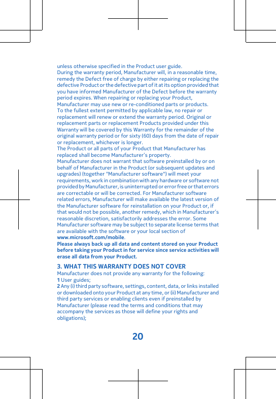 unless otherwise specified in the Product user guide.During the warranty period, Manufacturer will, in a reasonable time,remedy the Defect free of charge by either repairing or replacing thedefective Product or the defective part of it at its option provided thatyou have informed Manufacturer of the Defect before the warrantyperiod expires. When repairing or replacing your Product,Manufacturer may use new or re-conditioned parts or products.To the fullest extent permitted by applicable law, no repair orreplacement will renew or extend the warranty period. Original orreplacement parts or replacement Products provided under thisWarranty will be covered by this Warranty for the remainder of theoriginal warranty period or for sixty (60) days from the date of repairor replacement, whichever is longer.The Product or all parts of your Product that Manufacturer hasreplaced shall become Manufacturer’s property.Manufacturer does not warrant that software preinstalled by or onbehalf of Manufacturer in the Product (or subsequent updates andupgrades) (together &quot;Manufacturer software&quot;) will meet yourrequirements, work in combination with any hardware or software notprovided by Manufacturer, is uninterrupted or error free or that errorsare correctable or will be corrected. For Manufacturer softwarerelated errors, Manufacturer will make available the latest version ofthe Manufacturer software for reinstallation on your Product or, ifthat would not be possible, another remedy, which in Manufacturer’sreasonable discretion, satisfactorily addresses the error. SomeManufacturer software may be subject to separate license terms thatare available with the software or your local section ofwww.microsoft.com/mobile.Please always back up all data and content stored on your Productbefore taking your Product in for service since service activities willerase all data from your Product.3. WHAT THIS WARRANTY DOES NOT COVERManufacturer does not provide any warranty for the following:1 User guides;2 Any (i) third party software, settings, content, data, or links installedor downloaded onto your Product at any time, or (ii) Manufacturer andthird party services or enabling clients even if preinstalled byManufacturer (please read the terms and conditions that mayaccompany the services as those will define your rights andobligations);20