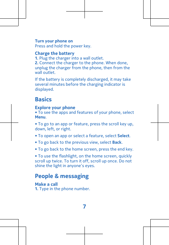 Turn your phone onPress and hold the power key.Charge the battery1. Plug the charger into a wall outlet.2. Connect the charger to the phone. When done,unplug the charger from the phone, then from thewall outlet.If the battery is completely discharged, it may takeseveral minutes before the charging indicator isdisplayed.BasicsExplore your phone• To see the apps and features of your phone, selectMenu.• To go to an app or feature, press the scroll key up,down, left, or right.• To open an app or select a feature, select Select.• To go back to the previous view, select Back.• To go back to the home screen, press the end key.• To use the flashlight, on the home screen, quicklyscroll up twice. To turn it off, scroll up once. Do notshine the light in anyone’s eyes.People &amp; messagingMake a call1. Type in the phone number.7