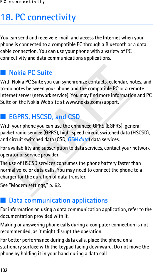 PC connectivity102DRAFT18. PC connectivityYou can send and receive e-mail, and access the Internet when your phone is connected to a compatible PC through a Bluetooth or a data cable connection. You can use your phone with a variety of PC connectivity and data communications applications.■Nokia PC SuiteWith Nokia PC Suite you can synchronize contacts, calendar, notes, and to-do notes between your phone and the compatible PC or a remote Internet server (network service). You may find more information and PC Suite on the Nokia Web site at www.nokia.com/support.■EGPRS, HSCSD, and CSDWith your phone you can use the enhanced GPRS (EGPRS), general packet radio service (GPRS), high-speed circuit switched data (HSCSD), and circuit switched data (CSD, GSM data) data services.For availability and subscription to data services, contact your network operator or service provider.The use of HSCSD services consumes the phone battery faster than normal voice or data calls. You may need to connect the phone to a charger for the duration of data transfer.See “Modem settings,” p. 62.■Data communication applicationsFor information on using a data communication application, refer to the documentation provided with it.Making or answering phone calls during a computer connection is not recommended, as it might disrupt the operation.For better performance during data calls, place the phone on a stationary surface with the keypad facing downward. Do not move the phone by holding it in your hand during a data call.
