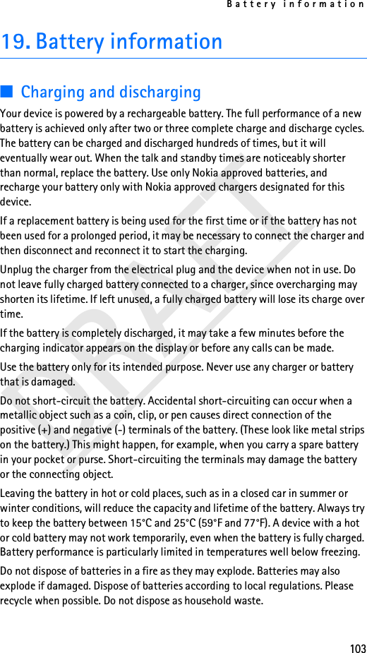Battery information103DRAFT19. Battery information■Charging and dischargingYour device is powered by a rechargeable battery. The full performance of a new battery is achieved only after two or three complete charge and discharge cycles. The battery can be charged and discharged hundreds of times, but it will eventually wear out. When the talk and standby times are noticeably shorter than normal, replace the battery. Use only Nokia approved batteries, and recharge your battery only with Nokia approved chargers designated for this device.If a replacement battery is being used for the first time or if the battery has not been used for a prolonged period, it may be necessary to connect the charger and then disconnect and reconnect it to start the charging.Unplug the charger from the electrical plug and the device when not in use. Do not leave fully charged battery connected to a charger, since overcharging may shorten its lifetime. If left unused, a fully charged battery will lose its charge over time.If the battery is completely discharged, it may take a few minutes before the charging indicator appears on the display or before any calls can be made.Use the battery only for its intended purpose. Never use any charger or battery that is damaged.Do not short-circuit the battery. Accidental short-circuiting can occur when a metallic object such as a coin, clip, or pen causes direct connection of the positive (+) and negative (-) terminals of the battery. (These look like metal strips on the battery.) This might happen, for example, when you carry a spare battery in your pocket or purse. Short-circuiting the terminals may damage the battery or the connecting object.Leaving the battery in hot or cold places, such as in a closed car in summer or winter conditions, will reduce the capacity and lifetime of the battery. Always try to keep the battery between 15°C and 25°C (59°F and 77°F). A device with a hot or cold battery may not work temporarily, even when the battery is fully charged. Battery performance is particularly limited in temperatures well below freezing.Do not dispose of batteries in a fire as they may explode. Batteries may also explode if damaged. Dispose of batteries according to local regulations. Please recycle when possible. Do not dispose as household waste.