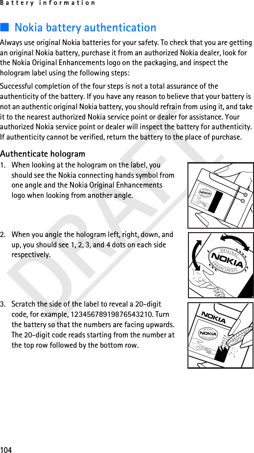Battery information104DRAFT■Nokia battery authenticationAlways use original Nokia batteries for your safety. To check that you are getting an original Nokia battery, purchase it from an authorized Nokia dealer, look for the Nokia Original Enhancements logo on the packaging, and inspect the hologram label using the following steps:Successful completion of the four steps is not a total assurance of the authenticity of the battery. If you have any reason to believe that your battery is not an authentic original Nokia battery, you should refrain from using it, and take it to the nearest authorized Nokia service point or dealer for assistance. Your authorized Nokia service point or dealer will inspect the battery for authenticity. If authenticity cannot be verified, return the battery to the place of purchase. Authenticate hologram1. When looking at the hologram on the label, you should see the Nokia connecting hands symbol from one angle and the Nokia Original Enhancements logo when looking from another angle.2. When you angle the hologram left, right, down, and up, you should see 1, 2, 3, and 4 dots on each side respectively.3. Scratch the side of the label to reveal a 20-digit code, for example, 12345678919876543210. Turn the battery so that the numbers are facing upwards. The 20-digit code reads starting from the number at the top row followed by the bottom row.