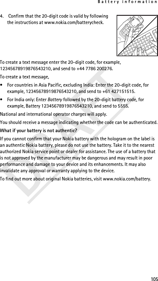 Battery information105DRAFT4.  Confirm that the 20-digit code is valid by following the instructions at www.nokia.com/batterycheck.To create a text message enter the 20-digit code, for example, 12345678919876543210, and send to +44 7786 200276.To create a text message,• For countries in Asia Pacific, excluding India: Enter the 20-digit code, for example, 12345678919876543210, and send to +61 427151515.• For India only: Enter Battery followed by the 20-digit battery code, for example, Battery 12345678919876543210, and send to 5555.National and international operator charges will apply.You should receive a message indicating whether the code can be authenticated.What if your battery is not authentic?If you cannot confirm that your Nokia battery with the hologram on the label is an authentic Nokia battery, please do not use the battery. Take it to the nearest authorized Nokia service point or dealer for assistance. The use of a battery that is not approved by the manufacturer may be dangerous and may result in poor performance and damage to your device and its enhancements. It may also invalidate any approval or warranty applying to the device.To find out more about original Nokia batteries, visit www.nokia.com/battery.