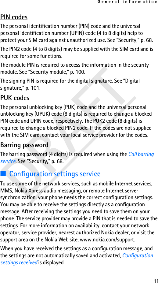 General information11DRAFTPIN codesThe personal identification number (PIN) code and the universal personal identification number (UPIN) code (4 to 8 digits) help to protect your SIM card against unauthorized use. See “Security,” p. 68.The PIN2 code (4 to 8 digits) may be supplied with the SIM card and is required for some functions.The module PIN is required to access the information in the security module. See “Security module,” p. 100.The signing PIN is required for the digital signature. See “Digital signature,” p. 101.PUK codesThe personal unblocking key (PUK) code and the universal personal unblocking key (UPUK) code (8 digits) is required to change a blocked PIN code and UPIN code, respectively. The PUK2 code (8 digits) is required to change a blocked PIN2 code. If the codes are not supplied with the SIM card, contact your local service provider for the codes.Barring passwordThe barring password (4 digits) is required when using the Call barring service. See “Security,” p. 68.■Configuration settings serviceTo use some of the network services, such as mobile Internet services, MMS, Nokia Xpress audio messaging, or remote Internet server synchronization, your phone needs the correct configuration settings. You may be able to receive the settings directly as a configuration message. After receiving the settings you need to save them on your phone. The service provider may provide a PIN that is needed to save the settings. For more information on availability, contact your network operator, service provider, nearest authorized Nokia dealer, or visit the support area on the Nokia Web site, www.nokia.com/support.When you have received the settings as a configuration message, and the settings are not automatically saved and activated, Configuration settings received is displayed.