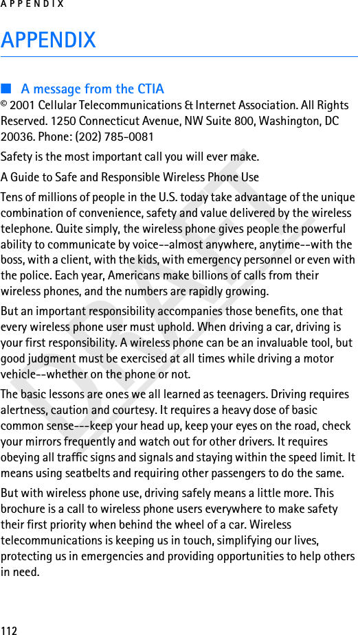 APPENDIX112DRAFTAPPENDIX■A message from the CTIA© 2001 Cellular Telecommunications &amp; Internet Association. All Rights Reserved. 1250 Connecticut Avenue, NW Suite 800, Washington, DC 20036. Phone: (202) 785-0081Safety is the most important call you will ever make.A Guide to Safe and Responsible Wireless Phone UseTens of millions of people in the U.S. today take advantage of the unique combination of convenience, safety and value delivered by the wireless telephone. Quite simply, the wireless phone gives people the powerful ability to communicate by voice--almost anywhere, anytime--with the boss, with a client, with the kids, with emergency personnel or even with the police. Each year, Americans make billions of calls from their wireless phones, and the numbers are rapidly growing.But an important responsibility accompanies those benefits, one that every wireless phone user must uphold. When driving a car, driving is your first responsibility. A wireless phone can be an invaluable tool, but good judgment must be exercised at all times while driving a motor vehicle--whether on the phone or not.The basic lessons are ones we all learned as teenagers. Driving requires alertness, caution and courtesy. It requires a heavy dose of basic common sense---keep your head up, keep your eyes on the road, check your mirrors frequently and watch out for other drivers. It requires obeying all traffic signs and signals and staying within the speed limit. It means using seatbelts and requiring other passengers to do the same.But with wireless phone use, driving safely means a little more. This brochure is a call to wireless phone users everywhere to make safety their first priority when behind the wheel of a car. Wireless telecommunications is keeping us in touch, simplifying our lives, protecting us in emergencies and providing opportunities to help others in need.