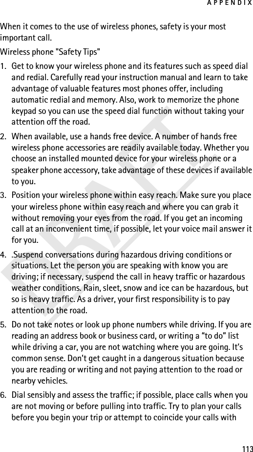 APPENDIX113DRAFTWhen it comes to the use of wireless phones, safety is your most important call.Wireless phone &quot;Safety Tips&quot;1. Get to know your wireless phone and its features such as speed dial and redial. Carefully read your instruction manual and learn to take advantage of valuable features most phones offer, including automatic redial and memory. Also, work to memorize the phone keypad so you can use the speed dial function without taking your attention off the road.2. When available, use a hands free device. A number of hands free wireless phone accessories are readily available today. Whether you choose an installed mounted device for your wireless phone or a speaker phone accessory, take advantage of these devices if available to you.3. Position your wireless phone within easy reach. Make sure you place your wireless phone within easy reach and where you can grab it without removing your eyes from the road. If you get an incoming call at an inconvenient time, if possible, let your voice mail answer it for you.4. .Suspend conversations during hazardous driving conditions or situations. Let the person you are speaking with know you are driving; if necessary, suspend the call in heavy traffic or hazardous weather conditions. Rain, sleet, snow and ice can be hazardous, but so is heavy traffic. As a driver, your first responsibility is to pay attention to the road.5. Do not take notes or look up phone numbers while driving. If you are reading an address book or business card, or writing a “to do” list while driving a car, you are not watching where you are going. It’s common sense. Don’t get caught in a dangerous situation because you are reading or writing and not paying attention to the road or nearby vehicles.6. Dial sensibly and assess the traffic; if possible, place calls when you are not moving or before pulling into traffic. Try to plan your calls before you begin your trip or attempt to coincide your calls with 
