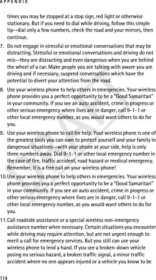 APPENDIX114DRAFTtimes you may be stopped at a stop sign, red light or otherwise stationary. But if you need to dial while driving, follow this simple tip--dial only a few numbers, check the road and your mirrors, then continue.7. Do not engage in stressful or emotional conversations that may be distracting. Stressful or emotional conversations and driving do not mix--they are distracting and even dangerous when you are behind the wheel of a car. Make people you are talking with aware you are driving and if necessary, suspend conversations which have the potential to divert your attention from the road.8. Use your wireless phone to help others in emergencies. Your wireless phone provides you a perfect opportunity to be a “Good Samaritan” in your community. If you see an auto accident, crime in progress or other serious emergency where lives are in danger, call 9-1-1 or other local emergency number, as you would want others to do for you.9. Use your wireless phone to call for help. Your wireless phone is one of the greatest tools you can own to protect yourself and your family in dangerous situations--with your phone at your side, help is only three numbers away. Dial 9-1-1 or other local emergency number in the case of fire, traffic accident, road hazard or medical emergency. Remember, it is a free call on your wireless phone!10.Use your wireless phone to help others in emergencies. Your wireless phone provides you a perfect opportunity to be a “Good Samaritan” in your community. If you see an auto accident, crime in progress or other serious emergency where lives are in danger, call 9-1-1 or other local emergency number, as you would want others to do for you.11.Call roadside assistance or a special wireless non-emergency assistance number when necessary. Certain situations you encounter while driving may require attention, but are not urgent enough to merit a call for emergency services. But you still can use your wireless phone to lend a hand. If you see a broken-down vehicle posing no serious hazard, a broken traffic signal, a minor traffic accident where no one appears injured or a vehicle you know to be 