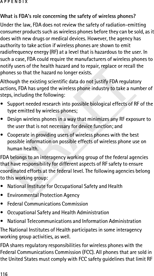 APPENDIX116DRAFTWhat is FDA&apos;s role concerning the safety of wireless phones?Under the law, FDA does not review the safety of radiation-emitting consumer products such as wireless phones before they can be sold, as it does with new drugs or medical devices. However, the agency has authority to take action if wireless phones are shown to emit radiofrequency energy (RF) at a level that is hazardous to the user. In such a case, FDA could require the manufacturers of wireless phones to notify users of the health hazard and to repair, replace or recall the phones so that the hazard no longer exists.Although the existing scientific data do not justify FDA regulatory actions, FDA has urged the wireless phone industry to take a number of steps, including the following:• Support needed research into possible biological effects of RF of the type emitted by wireless phones; • Design wireless phones in a way that minimizes any RF exposure to the user that is not necessary for device function; and • Cooperate in providing users of wireless phones with the best possible information on possible effects of wireless phone use on human health.FDA belongs to an interagency working group of the federal agencies that have responsibility for different aspects of RF safety to ensure coordinated efforts at the federal level. The following agencies belong to this working group:• National Institute for Occupational Safety and Health• Environmental Protection Agency• Federal Communications Commission• Occupational Safety and Health Administration• National Telecommunications and Information AdministrationThe National Institutes of Health participates in some interagency working group activities, as well.FDA shares regulatory responsibilities for wireless phones with the Federal Communications Commission (FCC). All phones that are sold in the United States must comply with FCC safety guidelines that limit RF 