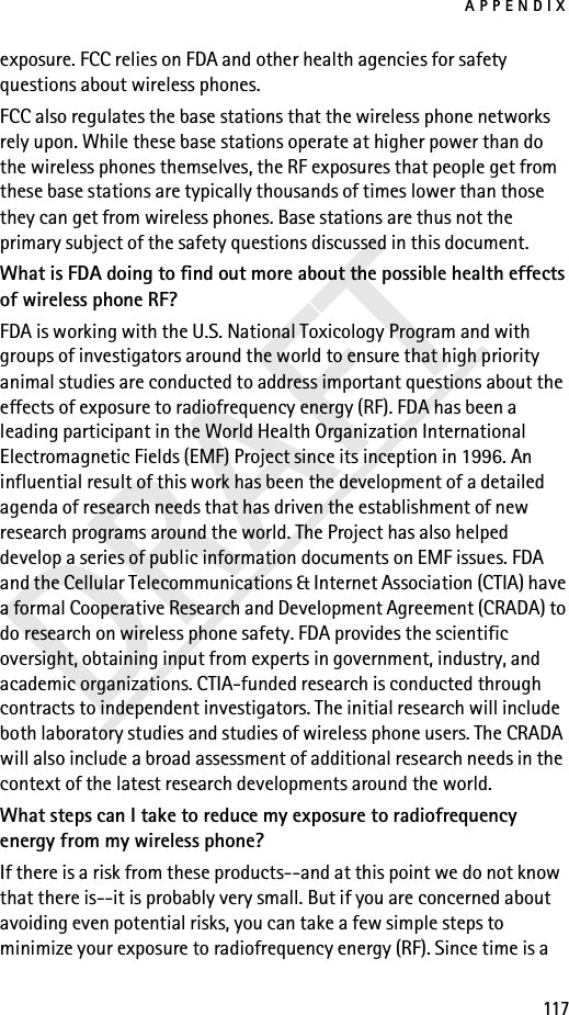 APPENDIX117DRAFTexposure. FCC relies on FDA and other health agencies for safety questions about wireless phones.FCC also regulates the base stations that the wireless phone networks rely upon. While these base stations operate at higher power than do the wireless phones themselves, the RF exposures that people get from these base stations are typically thousands of times lower than those they can get from wireless phones. Base stations are thus not the primary subject of the safety questions discussed in this document.What is FDA doing to find out more about the possible health effects of wireless phone RF?FDA is working with the U.S. National Toxicology Program and with groups of investigators around the world to ensure that high priority animal studies are conducted to address important questions about the effects of exposure to radiofrequency energy (RF). FDA has been a leading participant in the World Health Organization International Electromagnetic Fields (EMF) Project since its inception in 1996. An influential result of this work has been the development of a detailed agenda of research needs that has driven the establishment of new research programs around the world. The Project has also helped develop a series of public information documents on EMF issues. FDA and the Cellular Telecommunications &amp; Internet Association (CTIA) have a formal Cooperative Research and Development Agreement (CRADA) to do research on wireless phone safety. FDA provides the scientific oversight, obtaining input from experts in government, industry, and academic organizations. CTIA-funded research is conducted through contracts to independent investigators. The initial research will include both laboratory studies and studies of wireless phone users. The CRADA will also include a broad assessment of additional research needs in the context of the latest research developments around the world.What steps can I take to reduce my exposure to radiofrequency energy from my wireless phone?If there is a risk from these products--and at this point we do not know that there is--it is probably very small. But if you are concerned about avoiding even potential risks, you can take a few simple steps to minimize your exposure to radiofrequency energy (RF). Since time is a 