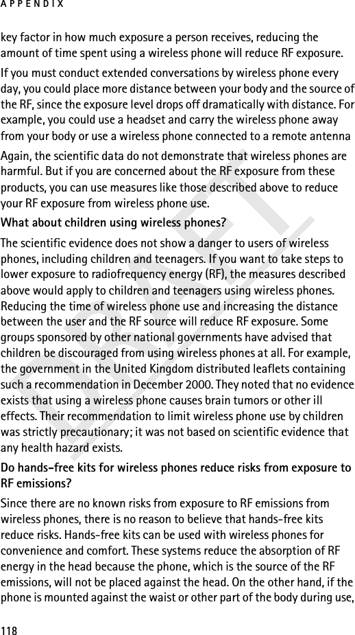 APPENDIX118DRAFTkey factor in how much exposure a person receives, reducing the amount of time spent using a wireless phone will reduce RF exposure.If you must conduct extended conversations by wireless phone every day, you could place more distance between your body and the source of the RF, since the exposure level drops off dramatically with distance. For example, you could use a headset and carry the wireless phone away from your body or use a wireless phone connected to a remote antenna Again, the scientific data do not demonstrate that wireless phones are harmful. But if you are concerned about the RF exposure from these products, you can use measures like those described above to reduce your RF exposure from wireless phone use.What about children using wireless phones?The scientific evidence does not show a danger to users of wireless phones, including children and teenagers. If you want to take steps to lower exposure to radiofrequency energy (RF), the measures described above would apply to children and teenagers using wireless phones. Reducing the time of wireless phone use and increasing the distance between the user and the RF source will reduce RF exposure. Some groups sponsored by other national governments have advised that children be discouraged from using wireless phones at all. For example, the government in the United Kingdom distributed leaflets containing such a recommendation in December 2000. They noted that no evidence exists that using a wireless phone causes brain tumors or other ill effects. Their recommendation to limit wireless phone use by children was strictly precautionary; it was not based on scientific evidence that any health hazard exists.Do hands-free kits for wireless phones reduce risks from exposure to RF emissions?Since there are no known risks from exposure to RF emissions from wireless phones, there is no reason to believe that hands-free kits reduce risks. Hands-free kits can be used with wireless phones for convenience and comfort. These systems reduce the absorption of RF energy in the head because the phone, which is the source of the RF emissions, will not be placed against the head. On the other hand, if the phone is mounted against the waist or other part of the body during use, 