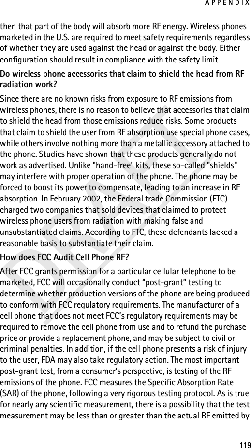 APPENDIX119DRAFTthen that part of the body will absorb more RF energy. Wireless phones marketed in the U.S. are required to meet safety requirements regardless of whether they are used against the head or against the body. Either configuration should result in compliance with the safety limit.Do wireless phone accessories that claim to shield the head from RF radiation work?Since there are no known risks from exposure to RF emissions from wireless phones, there is no reason to believe that accessories that claim to shield the head from those emissions reduce risks. Some products that claim to shield the user from RF absorption use special phone cases, while others involve nothing more than a metallic accessory attached to the phone. Studies have shown that these products generally do not work as advertised. Unlike &quot;hand-free&quot; kits, these so-called &quot;shields&quot; may interfere with proper operation of the phone. The phone may be forced to boost its power to compensate, leading to an increase in RF absorption. In February 2002, the Federal trade Commission (FTC) charged two companies that sold devices that claimed to protect wireless phone users from radiation with making false and unsubstantiated claims. According to FTC, these defendants lacked a reasonable basis to substantiate their claim.How does FCC Audit Cell Phone RF?After FCC grants permission for a particular cellular telephone to be marketed, FCC will occasionally conduct “post-grant” testing to determine whether production versions of the phone are being produced to conform with FCC regulatory requirements. The manufacturer of a cell phone that does not meet FCC’s regulatory requirements may be required to remove the cell phone from use and to refund the purchase price or provide a replacement phone, and may be subject to civil or criminal penalties. In addition, if the cell phone presents a risk of injury to the user, FDA may also take regulatory action. The most important post-grant test, from a consumer’s perspective, is testing of the RF emissions of the phone. FCC measures the Specific Absorption Rate (SAR) of the phone, following a very rigorous testing protocol. As is true for nearly any scientific measurement, there is a possibility that the test measurement may be less than or greater than the actual RF emitted by 