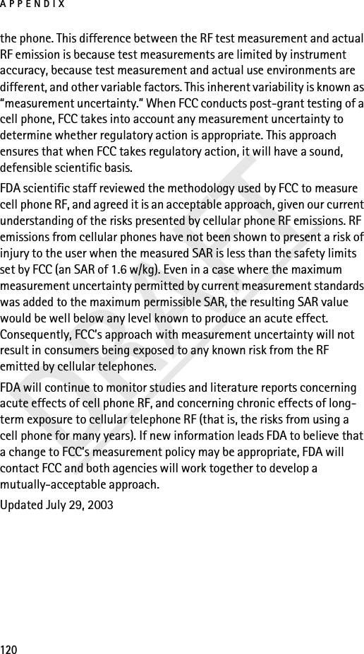 APPENDIX120DRAFTthe phone. This difference between the RF test measurement and actual RF emission is because test measurements are limited by instrument accuracy, because test measurement and actual use environments are different, and other variable factors. This inherent variability is known as “measurement uncertainty.” When FCC conducts post-grant testing of a cell phone, FCC takes into account any measurement uncertainty to determine whether regulatory action is appropriate. This approach ensures that when FCC takes regulatory action, it will have a sound, defensible scientific basis.FDA scientific staff reviewed the methodology used by FCC to measure cell phone RF, and agreed it is an acceptable approach, given our current understanding of the risks presented by cellular phone RF emissions. RF emissions from cellular phones have not been shown to present a risk of injury to the user when the measured SAR is less than the safety limits set by FCC (an SAR of 1.6 w/kg). Even in a case where the maximum measurement uncertainty permitted by current measurement standards was added to the maximum permissible SAR, the resulting SAR value would be well below any level known to produce an acute effect. Consequently, FCC’s approach with measurement uncertainty will not result in consumers being exposed to any known risk from the RF emitted by cellular telephones.FDA will continue to monitor studies and literature reports concerning acute effects of cell phone RF, and concerning chronic effects of long-term exposure to cellular telephone RF (that is, the risks from using a cell phone for many years). If new information leads FDA to believe that a change to FCC’s measurement policy may be appropriate, FDA will contact FCC and both agencies will work together to develop a mutually-acceptable approach.Updated July 29, 2003
