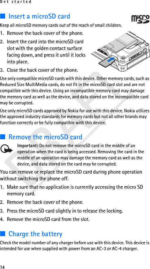 Get started14DRAFT■Insert a microSD cardKeep all microSD memory cards out of the reach of small children. 1. Remove the back cover of the phone.2. Insert the card into the microSD card slot with the golden contact surface facing down, and press it until it locks into place.3. Close the back cover of the phone.Use only compatible microSD cards with this device. Other memory cards, such as Reduced Size MultiMedia cards, do not fit in the microSD card slot and are not compatible with this device. Using an incompatible memory card may damage the memory card as well as the device, and data stored on the incompatible card may be corrupted.Use only microSD cards approved by Nokia for use with this device. Nokia utilizes the approved industry standards for memory cards but not all other brands may function correctly or be fully compatible with this device.■Remove the microSD cardImportant: Do not remove the microSD card in the middle of an operation when the card is being accessed. Removing the card in the middle of an operation may damage the memory card as well as the device, and data stored on the card may be corrupted.You can remove or replace the microSD card during phone operation without switching the phone off. 1. Make sure that no application is currently accessing the micro SD memory card. 2. Remove the back cover of the phone.3. Press the microSD card slightly in to release the locking.4. Remove the microSD card from the slot.■Charge the batteryCheck the model number of any charger before use with this device. This device is intended for use when supplied with power from an AC-3 or AC-4 charger.
