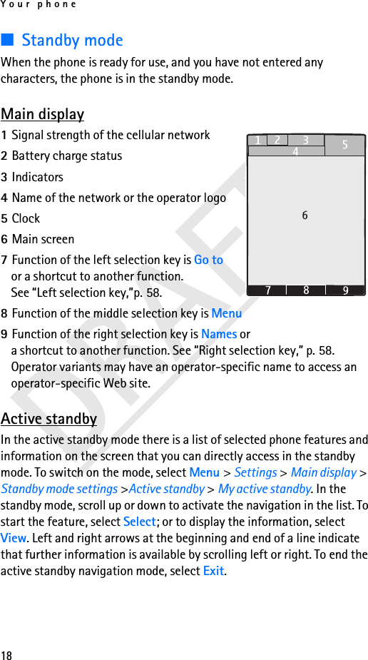 Your phone18DRAFT■Standby modeWhen the phone is ready for use, and you have not entered any characters, the phone is in the standby mode.Main display1Signal strength of the cellular network2Battery charge status3Indicators4Name of the network or the operator logo5Clock6Main screen7Function of the left selection key is Go to or a shortcut to another function. See “Left selection key,”p. 58.8Function of the middle selection key is Menu9Function of the right selection key is Names or a shortcut to another function. See “Right selection key,” p. 58. Operator variants may have an operator-specific name to access an operator-specific Web site.Active standbyIn the active standby mode there is a list of selected phone features and information on the screen that you can directly access in the standby mode. To switch on the mode, select Menu &gt; Settings &gt; Main display &gt; Standby mode settings &gt;Active standby &gt; My active standby. In the standby mode, scroll up or down to activate the navigation in the list. To start the feature, select Select; or to display the information, select View. Left and right arrows at the beginning and end of a line indicate that further information is available by scrolling left or right. To end the active standby navigation mode, select Exit.