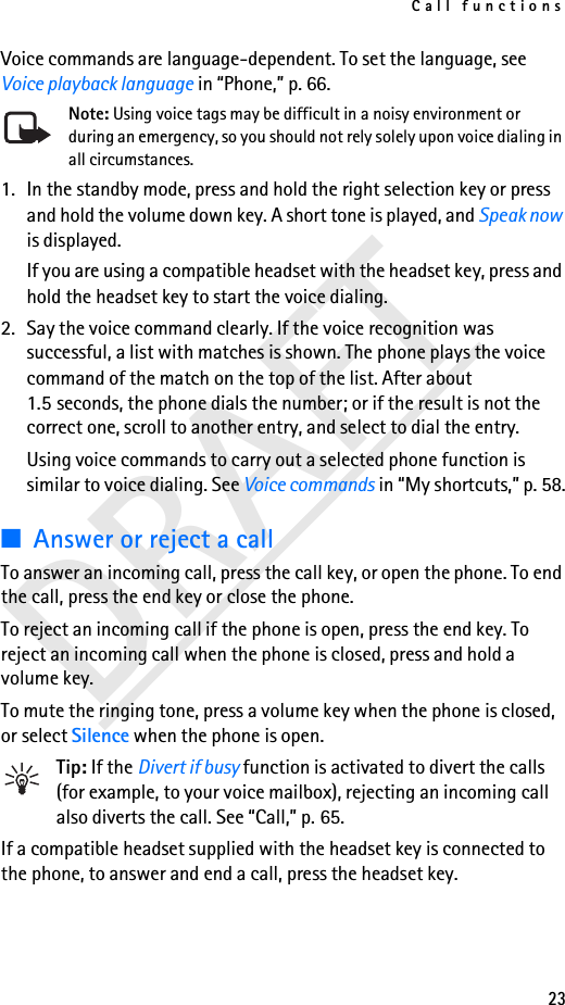 Call functions23DRAFTVoice commands are language-dependent. To set the language, see Voice playback language in “Phone,” p. 66.Note: Using voice tags may be difficult in a noisy environment or during an emergency, so you should not rely solely upon voice dialing in all circumstances.1. In the standby mode, press and hold the right selection key or press and hold the volume down key. A short tone is played, and Speak now is displayed.If you are using a compatible headset with the headset key, press and hold the headset key to start the voice dialing.2. Say the voice command clearly. If the voice recognition was successful, a list with matches is shown. The phone plays the voice command of the match on the top of the list. After about 1.5 seconds, the phone dials the number; or if the result is not the correct one, scroll to another entry, and select to dial the entry.Using voice commands to carry out a selected phone function is similar to voice dialing. See Voice commands in “My shortcuts,” p. 58.■Answer or reject a callTo answer an incoming call, press the call key, or open the phone. To end the call, press the end key or close the phone.To reject an incoming call if the phone is open, press the end key. To reject an incoming call when the phone is closed, press and hold a volume key.To mute the ringing tone, press a volume key when the phone is closed, or select Silence when the phone is open.Tip: If the Divert if busy function is activated to divert the calls (for example, to your voice mailbox), rejecting an incoming call also diverts the call. See “Call,” p. 65.If a compatible headset supplied with the headset key is connected to the phone, to answer and end a call, press the headset key.