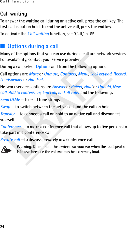Call functions24DRAFTCall waitingTo answer the waiting call during an active call, press the call key. The first call is put on hold. To end the active call, press the end key.To activate the Call waiting function, see “Call,” p. 65.■Options during a callMany of the options that you can use during a call are network services. For availability, contact your service provider.During a call, select Options and from the following options:Call options are Mute or Unmute, Contacts, Menu, Lock keypad, Record, Loudspeaker or Handset.Network services options are Answer or Reject, Hold or Unhold, New call, Add to conference, End call, End all calls, and the following:Send DTMF — to send tone stringsSwap — to switch between the active call and the call on holdTransfer — to connect a call on hold to an active call and disconnect yourselfConference — to make a conference call that allows up to five persons to take part in a conference callPrivate call —to discuss privately in a conference callWarning: Do not hold the device near your ear when the loudspeaker is in use, because the volume may be extremely loud.