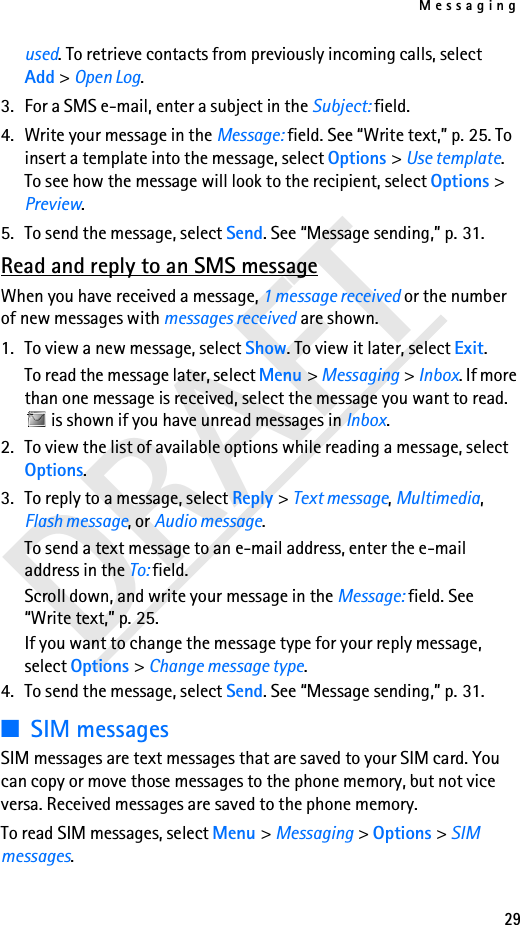Messaging29DRAFTused. To retrieve contacts from previously incoming calls, select Add &gt; Open Log. 3. For a SMS e-mail, enter a subject in the Subject: field.4. Write your message in the Message: field. See “Write text,” p. 25. To insert a template into the message, select Options &gt; Use template. To see how the message will look to the recipient, select Options &gt; Preview.5. To send the message, select Send. See “Message sending,” p. 31.Read and reply to an SMS messageWhen you have received a message, 1 message received or the number of new messages with messages received are shown.1. To view a new message, select Show. To view it later, select Exit.To read the message later, select Menu &gt; Messaging &gt; Inbox. If more than one message is received, select the message you want to read.  is shown if you have unread messages in Inbox.2. To view the list of available options while reading a message, select Options.3. To reply to a message, select Reply &gt; Text message, Multimedia, Flash message, or Audio message.To send a text message to an e-mail address, enter the e-mail address in the To: field.Scroll down, and write your message in the Message: field. See “Write text,” p. 25.If you want to change the message type for your reply message, select Options &gt; Change message type.4. To send the message, select Send. See “Message sending,” p. 31.■SIM messagesSIM messages are text messages that are saved to your SIM card. You can copy or move those messages to the phone memory, but not vice versa. Received messages are saved to the phone memory.To read SIM messages, select Menu &gt; Messaging &gt; Options &gt; SIM messages.