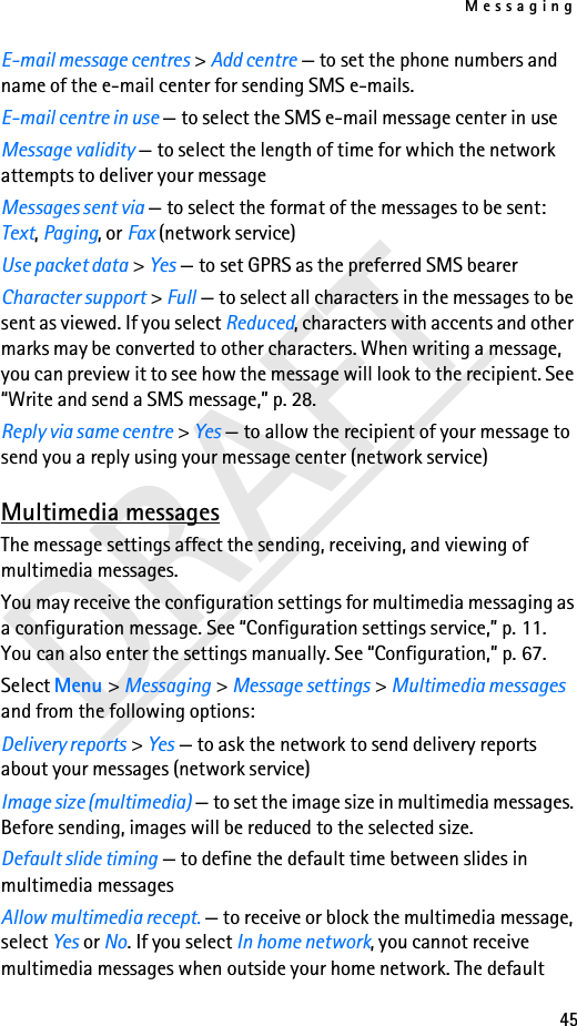 Messaging45DRAFTE-mail message centres &gt; Add centre — to set the phone numbers and name of the e-mail center for sending SMS e-mails.E-mail centre in use — to select the SMS e-mail message center in useMessage validity — to select the length of time for which the network attempts to deliver your messageMessages sent via — to select the format of the messages to be sent: Text, Paging, or Fax (network service)Use packet data &gt; Yes — to set GPRS as the preferred SMS bearerCharacter support &gt; Full — to select all characters in the messages to be sent as viewed. If you select Reduced, characters with accents and other marks may be converted to other characters. When writing a message, you can preview it to see how the message will look to the recipient. See “Write and send a SMS message,” p. 28.Reply via same centre &gt; Yes — to allow the recipient of your message to send you a reply using your message center (network service)Multimedia messagesThe message settings affect the sending, receiving, and viewing of multimedia messages.You may receive the configuration settings for multimedia messaging as a configuration message. See “Configuration settings service,” p. 11. You can also enter the settings manually. See “Configuration,” p. 67.Select Menu &gt; Messaging &gt; Message settings &gt; Multimedia messages and from the following options:Delivery reports &gt; Yes — to ask the network to send delivery reports about your messages (network service)Image size (multimedia) — to set the image size in multimedia messages. Before sending, images will be reduced to the selected size.Default slide timing — to define the default time between slides in multimedia messagesAllow multimedia recept. — to receive or block the multimedia message, select Yes or No. If you select In home network, you cannot receive multimedia messages when outside your home network. The default 