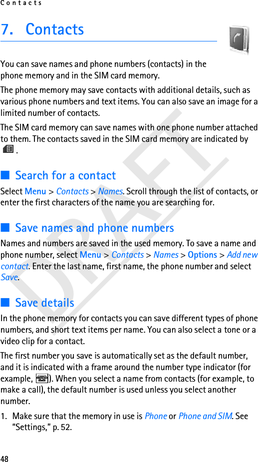 Contacts48DRAFT7. ContactsYou can save names and phone numbers (contacts) in the phone memory and in the SIM card memory.The phone memory may save contacts with additional details, such as various phone numbers and text items. You can also save an image for a limited number of contacts.The SIM card memory can save names with one phone number attached to them. The contacts saved in the SIM card memory are indicated by .■Search for a contactSelect Menu &gt; Contacts &gt; Names. Scroll through the list of contacts, or enter the first characters of the name you are searching for.■Save names and phone numbersNames and numbers are saved in the used memory. To save a name and phone number, select Menu &gt; Contacts &gt; Names &gt; Options &gt; Add new contact. Enter the last name, first name, the phone number and select Save. ■Save detailsIn the phone memory for contacts you can save different types of phone numbers, and short text items per name. You can also select a tone or a video clip for a contact.The first number you save is automatically set as the default number, and it is indicated with a frame around the number type indicator (for example,  ). When you select a name from contacts (for example, to make a call), the default number is used unless you select another number.1. Make sure that the memory in use is Phone or Phone and SIM. See “Settings,” p. 52.