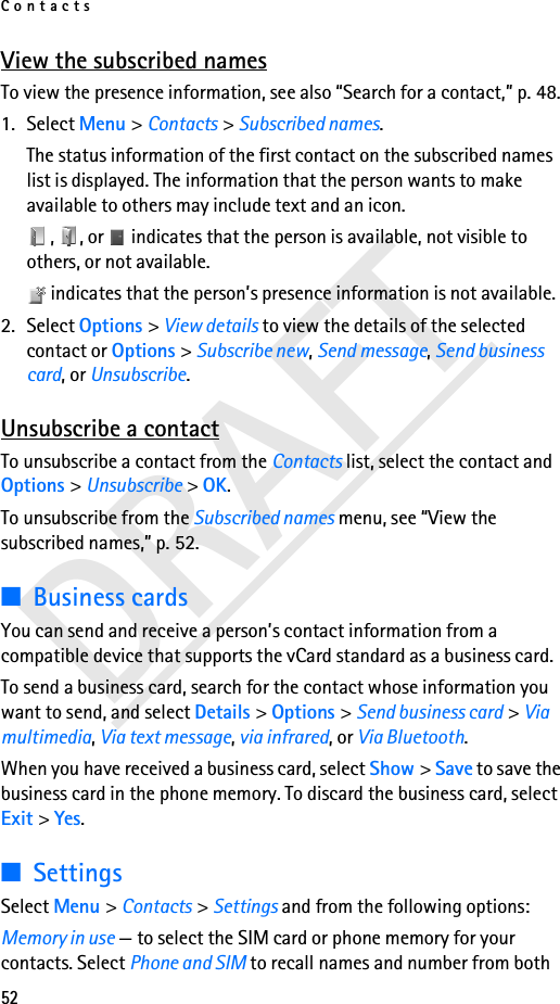 Contacts52DRAFTView the subscribed namesTo view the presence information, see also “Search for a contact,” p. 48.1. Select Menu &gt; Contacts &gt; Subscribed names.The status information of the first contact on the subscribed names list is displayed. The information that the person wants to make available to others may include text and an icon.,  , or   indicates that the person is available, not visible to others, or not available. indicates that the person’s presence information is not available.2. Select Options &gt; View details to view the details of the selected contact or Options &gt; Subscribe new, Send message, Send business card, or Unsubscribe.Unsubscribe a contactTo unsubscribe a contact from the Contacts list, select the contact and Options &gt; Unsubscribe &gt; OK.To unsubscribe from the Subscribed names menu, see “View the subscribed names,” p. 52.■Business cardsYou can send and receive a person’s contact information from a compatible device that supports the vCard standard as a business card.To send a business card, search for the contact whose information you want to send, and select Details &gt; Options &gt; Send business card &gt; Via multimedia, Via text message, via infrared, or Via Bluetooth.When you have received a business card, select Show &gt; Save to save the business card in the phone memory. To discard the business card, select Exit &gt; Yes.■SettingsSelect Menu &gt; Contacts &gt; Settings and from the following options:Memory in use — to select the SIM card or phone memory for your contacts. Select Phone and SIM to recall names and number from both 