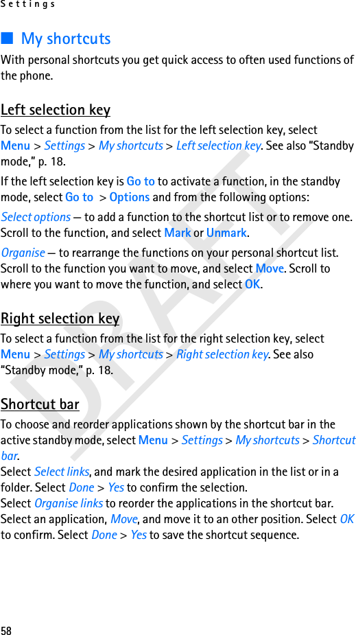 Settings58DRAFT■My shortcutsWith personal shortcuts you get quick access to often used functions of the phone.Left selection keyTo select a function from the list for the left selection key, select Menu &gt; Settings &gt; My shortcuts &gt; Left selection key. See also “Standby mode,” p. 18.If the left selection key is Go to to activate a function, in the standby mode, select Go to &gt; Options and from the following options:Select options — to add a function to the shortcut list or to remove one. Scroll to the function, and select Mark or Unmark.Organise — to rearrange the functions on your personal shortcut list. Scroll to the function you want to move, and select Move. Scroll to where you want to move the function, and select OK.Right selection keyTo select a function from the list for the right selection key, select Menu &gt; Settings &gt; My shortcuts &gt; Right selection key. See also “Standby mode,” p. 18.Shortcut barTo choose and reorder applications shown by the shortcut bar in the active standby mode, select Menu &gt; Settings &gt; My shortcuts &gt; Shortcut bar. Select Select links, and mark the desired application in the list or in a folder. Select Done &gt; Yes to confirm the selection.Select Organise links to reorder the applications in the shortcut bar. Select an application, Move, and move it to an other position. Select OK to confirm. Select Done &gt; Yes to save the shortcut sequence.