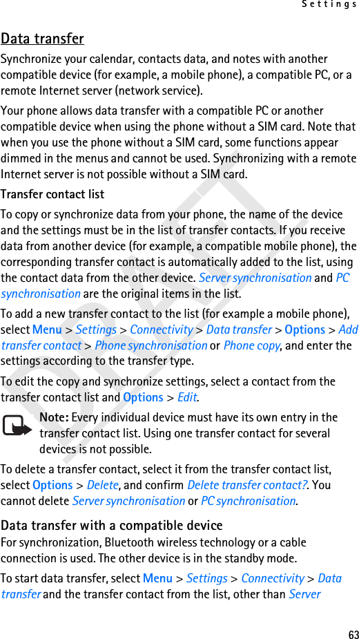 Settings63DRAFTData transferSynchronize your calendar, contacts data, and notes with another compatible device (for example, a mobile phone), a compatible PC, or a remote Internet server (network service).Your phone allows data transfer with a compatible PC or another compatible device when using the phone without a SIM card. Note that when you use the phone without a SIM card, some functions appear dimmed in the menus and cannot be used. Synchronizing with a remote Internet server is not possible without a SIM card.Transfer contact listTo copy or synchronize data from your phone, the name of the device and the settings must be in the list of transfer contacts. If you receive data from another device (for example, a compatible mobile phone), the corresponding transfer contact is automatically added to the list, using the contact data from the other device. Server synchronisation and PC synchronisation are the original items in the list.To add a new transfer contact to the list (for example a mobile phone), select Menu &gt; Settings &gt; Connectivity &gt; Data transfer &gt; Options &gt; Add transfer contact &gt; Phone synchronisation or Phone copy, and enter the settings according to the transfer type.To edit the copy and synchronize settings, select a contact from the transfer contact list and Options &gt; Edit.Note: Every individual device must have its own entry in the transfer contact list. Using one transfer contact for several devices is not possible.To delete a transfer contact, select it from the transfer contact list, select Options &gt; Delete, and confirm Delete transfer contact?. You cannot delete Server synchronisation or PC synchronisation.Data transfer with a compatible deviceFor synchronization, Bluetooth wireless technology or a cable connection is used. The other device is in the standby mode.To start data transfer, select Menu &gt; Settings &gt; Connectivity &gt; Data transfer and the transfer contact from the list, other than Server 