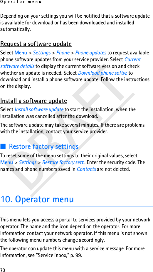 Operator menu70DRAFTDepending on your settings you will be notified that a software update is available for download or has been downloaded and installed automatically.Request a software updateSelect Menu &gt; Settings &gt; Phone &gt; Phone updates to request available phone software updates from your service provider. Select Current software details to display the current software version and check whether an update is needed. Select Download phone softw. to download and install a phone software update. Follow the instructions on the display.Install a software updateSelect Install software update to start the installation, when the installation was cancelled after the download.The software update may take several minutes. If there are problems with the installation, contact your service provider.■Restore factory settingsTo reset some of the menu settings to their original values, select Menu &gt; Settings &gt; Restore factory sett.. Enter the security code. The names and phone numbers saved in Contacts are not deleted.10. Operator menuThis menu lets you access a portal to services provided by your network operator. The name and the icon depend on the operator. For more information contact your network operator. If this menu is not shown the following menu numbers change accordingly.The operator can update this menu with a service message. For more information, see “Service inbox,” p. 99.