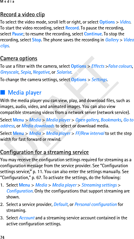 Media74DRAFTRecord a video clipTo select the video mode, scroll left or right, or select Options &gt; Video. To start the video recording, select Record. To pause the recording, select Pause; to resume the recording, select Continue. To stop the recording, select Stop. The phone saves the recording in Gallery &gt; Video clips.Camera optionsTo use a filter with the camera, select Options &gt; Effects &gt;False colours, Greyscale, Sepia, Negative, or Solarise. To change the camera settings, select Options &gt; Settings. ■Media playerWith the media player you can view, play, and download files, such as images, audio, video, and animated images. You can also view compatible streaming videos from a network server (network service).Select Menu &gt; Media &gt; Media player &gt; Open gallery, Bookmarks, Go to address, or Media downloads to select or download media.Select Menu &gt; Media &gt; Media player &gt; FF/Rew interval to set the step width for fast forward or rewind.Configuration for a streaming serviceYou may receive the configuration settings required for streaming as a configuration message from the service provider. See “Configuration settings service,” p. 11. You can also enter the settings manually. See “Configuration,” p. 67. To activate the settings, do the following:1. Select Menu &gt; Media &gt; Media player &gt; Streaming settings &gt; Configuration. Only the configurations that support streaming are shown. 2. Select a service provider, Default, or Personal configuration for streaming.3. Select Account and a streaming service account contained in the active configuration settings.