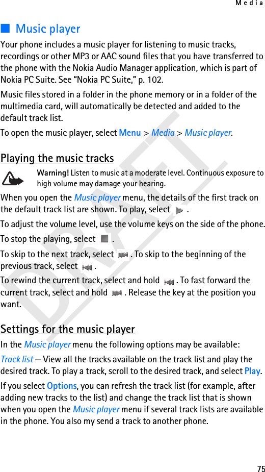 Media75DRAFT■Music playerYour phone includes a music player for listening to music tracks, recordings or other MP3 or AAC sound files that you have transferred to the phone with the Nokia Audio Manager application, which is part of Nokia PC Suite. See “Nokia PC Suite,” p. 102. Music files stored in a folder in the phone memory or in a folder of the multimedia card, will automatically be detected and added to the default track list. To open the music player, select Menu &gt; Media &gt; Music player.Playing the music tracksWarning! Listen to music at a moderate level. Continuous exposure to high volume may damage your hearing.When you open the Music player menu, the details of the first track on the default track list are shown. To play, select  .To adjust the volume level, use the volume keys on the side of the phone.To stop the playing, select  .To skip to the next track, select  . To skip to the beginning of the previous track, select  .To rewind the current track, select and hold  . To fast forward the current track, select and hold  . Release the key at the position you want.Settings for the music playerIn the Music player menu the following options may be available:Track list — View all the tracks available on the track list and play the desired track. To play a track, scroll to the desired track, and select Play.If you select Options, you can refresh the track list (for example, after adding new tracks to the list) and change the track list that is shown when you open the Music player menu if several track lists are available in the phone. You also my send a track to another phone.