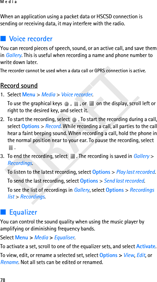 Media78DRAFTWhen an application using a packet data or HSCSD connection is sending or receiving data, it may interfere with the radio.■Voice recorderYou can record pieces of speech, sound, or an active call, and save them in Gallery. This is useful when recording a name and phone number to write down later.The recorder cannot be used when a data call or GPRS connection is active.Record sound1. Select Menu &gt; Media &gt; Voice recorder.To use the graphical keys  ,  , or   on the display, scroll left or right to the desired key, and select it.2. To start the recording, select  . To start the recording during a call, select Options &gt; Record. While recording a call, all parties to the call hear a faint beeping sound. When recording a call, hold the phone in the normal position near to your ear. To pause the recording, select .3. To end the recording, select  . The recording is saved in Gallery &gt; Recordings.To listen to the latest recording, select Options &gt; Play last recorded.To send the last recording, select Options &gt; Send last recorded.To see the list of recordings in Gallery, select Options &gt; Recordings list &gt; Recordings.■EqualizerYou can control the sound quality when using the music player by amplifying or diminishing frequency bands.Select Menu &gt; Media &gt; Equaliser.To activate a set, scroll to one of the equalizer sets, and select Activate.To view, edit, or rename a selected set, select Options &gt; View, Edit, or Rename. Not all sets can be edited or renamed.