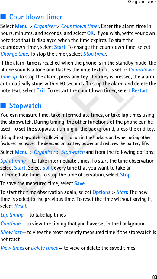 Organizer83DRAFT■Countdown timerSelect Menu &gt; Organiser &gt; Countdown timer. Enter the alarm time in hours, minutes, and seconds, and select OK. If you wish, write your own note text that is displayed when the time expires. To start the countdown timer, select Start. To change the countdown time, select Change time. To stop the timer, select Stop timer.If the alarm time is reached when the phone is in the standby mode, the phone sounds a tone and flashes the note text if it is set or Countdown time up. To stop the alarm, press any key. If no key is pressed, the alarm automatically stops within 60 seconds. To stop the alarm and delete the note text, select Exit. To restart the countdown timer, select Restart.■StopwatchYou can measure time, take intermediate times, or take lap times using the stopwatch. During timing, the other functions of the phone can be used. To set the stopwatch timing in the background, press the end key.Using the stopwatch or allowing it to run in the background when using other features increases the demand on battery power and reduces the battery life. Select Menu &gt; Organiser &gt; Stopwatch and from the following options:Split timing — to take intermediate times. To start the time observation, select Start. Select Split every time that you want to take an intermediate time. To stop the time observation, select Stop.To save the measured time, select Save.To start the time observation again, select Options &gt; Start. The new time is added to the previous time. To reset the time without saving it, select Reset.Lap timing — to take lap timesContinue — to view the timing that you have set in the backgroundShow last — to view the most recently measured time if the stopwatch is not resetView times or Delete times — to view or delete the saved times