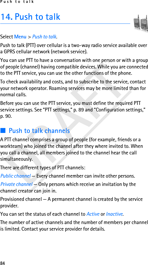Push to talk84DRAFT14. Push to talkSelect Menu &gt; Push to talk.Push to talk (PTT) over cellular is a two-way radio service available over a GPRS cellular network (network service). You can use PTT to have a conversation with one person or with a group of people (channel) having compatible devices. While you are connected to the PTT service, you can use the other functions of the phone. To check availability and costs, and to subscribe to the service, contact your network operator. Roaming services may be more limited than for normal calls.Before you can use the PTT service, you must define the required PTT service settings. See “PTT settings,” p. 89 and “Configuration settings,” p. 90.■Push to talk channelsA PTT channel comprises a group of people (for example, friends or a workteam) who joined the channel after they where invited to. When you call a channel, all members joined to the channel hear the call simultaneously. There are different types of PTT channels:Public channel — Every channel member can invite other persons.Private channel — Only persons which receive an invitation by the channel creator can join in.Provisioned channel — A permanent channel is created by the service provider.You can set the status of each channel to Active or Inactive. The number of active channels and the number of members per channel is limited. Contact your service provider for details.