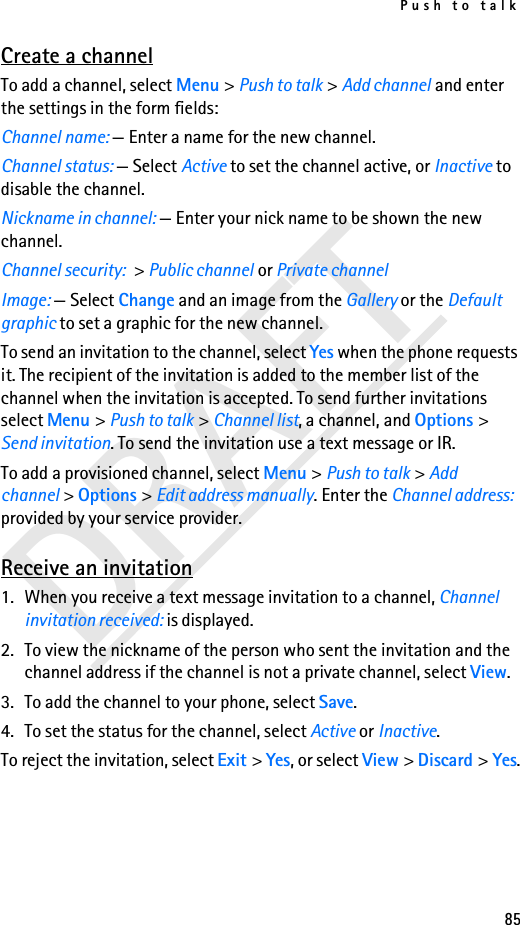 Push to talk85DRAFTCreate a channelTo add a channel, select Menu &gt; Push to talk &gt; Add channel and enter the settings in the form fields:Channel name: — Enter a name for the new channel.Channel status: — Select Active to set the channel active, or Inactive to disable the channel.Nickname in channel: — Enter your nick name to be shown the new channel.Channel security: &gt; Public channel or Private channelImage: — Select Change and an image from the Gallery or the Default graphic to set a graphic for the new channel.To send an invitation to the channel, select Yes when the phone requests it. The recipient of the invitation is added to the member list of the channel when the invitation is accepted. To send further invitations select Menu &gt; Push to talk &gt; Channel list, a channel, and Options &gt; Send invitation. To send the invitation use a text message or IR. To add a provisioned channel, select Menu &gt; Push to talk &gt; Add channel &gt; Options &gt; Edit address manually. Enter the Channel address: provided by your service provider. Receive an invitation1. When you receive a text message invitation to a channel, Channel invitation received: is displayed.2. To view the nickname of the person who sent the invitation and the channel address if the channel is not a private channel, select View.3. To add the channel to your phone, select Save. 4. To set the status for the channel, select Active or Inactive.To reject the invitation, select Exit &gt; Yes, or select View &gt; Discard &gt; Yes.