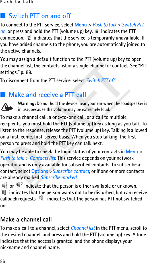 Push to talk86DRAFT■Switch PTT on and offTo connect to the PTT service, select Menu &gt; Push to talk &gt; Switch PTT on, or press and hold the PTT (volume up) key.   indicates the PTT connection.   indicates that the service is temporarily unavailable. If you have added channels to the phone, you are automatically joined to the active channels.You may assign a default function to the PTT (volume up) key to open the channel list, the contacts list or a single channel or contact. See “PTT settings,” p. 89.To disconnect from the PTT service, select Switch PTT off.■Make and receive a PTT callWarning: Do not hold the device near your ear when the loudspeaker is in use, because the volume may be extremely loud.To make a channel call, a one-to-one call, or a call to multiple recipients, you must hold the PTT (volume up) key as long as you talk. To listen to the response, release the PTT (volume up) key. Talking is allowed on a first-come, first-served basis. When you stop talking, the first person to press and hold the PTT key can talk next.You may be able to check the login status of your contacts in Menu &gt; Push to talk &gt; Contacts list. This service depends on your network operator and is only available for subscribed contacts. To subscribe a contact, select Options &gt;Subscribe contact, or if one or more contacts are already marked Subscribe marked. or   indicate that the person is either available or unknown.  indicates that the person wants not to be disturbed, but can receive callback requests.   indicates that the person has PTT not switched on.Make a channel callTo make a call to a channel, select Channel list in the PTT menu, scroll to the desired channel, and press and hold the PTT (volume up) key. A tone indicates that the access is granted, and the phone displays your nickname and channel name.