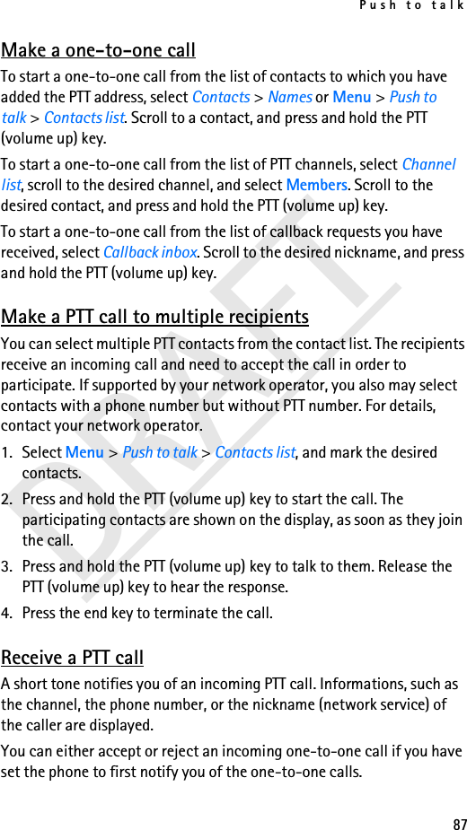 Push to talk87DRAFTMake a one-to-one callTo start a one-to-one call from the list of contacts to which you have added the PTT address, select Contacts &gt; Names or Menu &gt; Push to talk &gt; Contacts list. Scroll to a contact, and press and hold the PTT (volume up) key.To start a one-to-one call from the list of PTT channels, select Channel list, scroll to the desired channel, and select Members. Scroll to the desired contact, and press and hold the PTT (volume up) key.To start a one-to-one call from the list of callback requests you have received, select Callback inbox. Scroll to the desired nickname, and press and hold the PTT (volume up) key.Make a PTT call to multiple recipientsYou can select multiple PTT contacts from the contact list. The recipients receive an incoming call and need to accept the call in order to participate. If supported by your network operator, you also may select contacts with a phone number but without PTT number. For details, contact your network operator. 1. Select Menu &gt; Push to talk &gt; Contacts list, and mark the desired contacts. 2. Press and hold the PTT (volume up) key to start the call. The participating contacts are shown on the display, as soon as they join the call. 3. Press and hold the PTT (volume up) key to talk to them. Release the PTT (volume up) key to hear the response.4. Press the end key to terminate the call.Receive a PTT callA short tone notifies you of an incoming PTT call. Informations, such as the channel, the phone number, or the nickname (network service) of the caller are displayed.You can either accept or reject an incoming one-to-one call if you have set the phone to first notify you of the one-to-one calls.