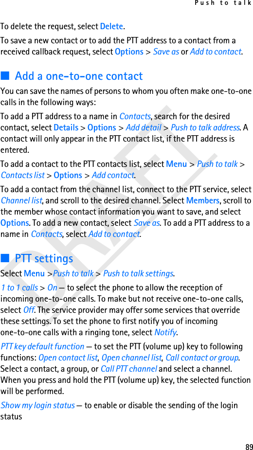 Push to talk89DRAFTTo delete the request, select Delete.To save a new contact or to add the PTT address to a contact from a received callback request, select Options &gt; Save as or Add to contact.■Add a one-to-one contactYou can save the names of persons to whom you often make one-to-one calls in the following ways:To add a PTT address to a name in Contacts, search for the desired contact, select Details &gt; Options &gt; Add detail &gt; Push to talk address. A contact will only appear in the PTT contact list, if the PTT address is entered.To add a contact to the PTT contacts list, select Menu &gt; Push to talk &gt; Contacts list &gt; Options &gt; Add contact.To add a contact from the channel list, connect to the PTT service, select Channel list, and scroll to the desired channel. Select Members, scroll to the member whose contact information you want to save, and select Options. To add a new contact, select Save as. To add a PTT address to a name in Contacts, select Add to contact.■PTT settingsSelect Menu &gt;Push to talk &gt; Push to talk settings.1 to 1 calls &gt; On — to select the phone to allow the reception of incoming one-to-one calls. To make but not receive one-to-one calls, select Off. The service provider may offer some services that override these settings. To set the phone to first notify you of incoming one-to-one calls with a ringing tone, select Notify.PTT key default function — to set the PTT (volume up) key to following functions: Open contact list, Open channel list, Call contact or group. Select a contact, a group, or Call PTT channel and select a channel. When you press and hold the PTT (volume up) key, the selected function will be performed.Show my login status — to enable or disable the sending of the login status 