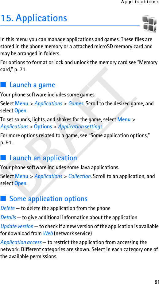 Applications91DRAFT15. ApplicationsIn this menu you can manage applications and games. These files are stored in the phone memory or a attached microSD memory card and may be arranged in folders.For options to format or lock and unlock the memory card see “Memory card,” p. 71.■Launch a gameYour phone software includes some games. Select Menu &gt; Applications &gt; Games. Scroll to the desired game, and select Open.To set sounds, lights, and shakes for the game, select Menu &gt; Applications &gt; Options &gt; Application settings.For more options related to a game, see “Some application options,” p. 91.■Launch an applicationYour phone software includes some Java applications. Select Menu &gt; Applications &gt; Collection. Scroll to an application, and select Open.■Some application optionsDelete — to delete the application from the phoneDetails — to give additional information about the applicationUpdate version — to check if a new version of the application is available for download from Web (network service)Application access — to restrict the application from accessing the network. Different categories are shown. Select in each category one of the available permissions.