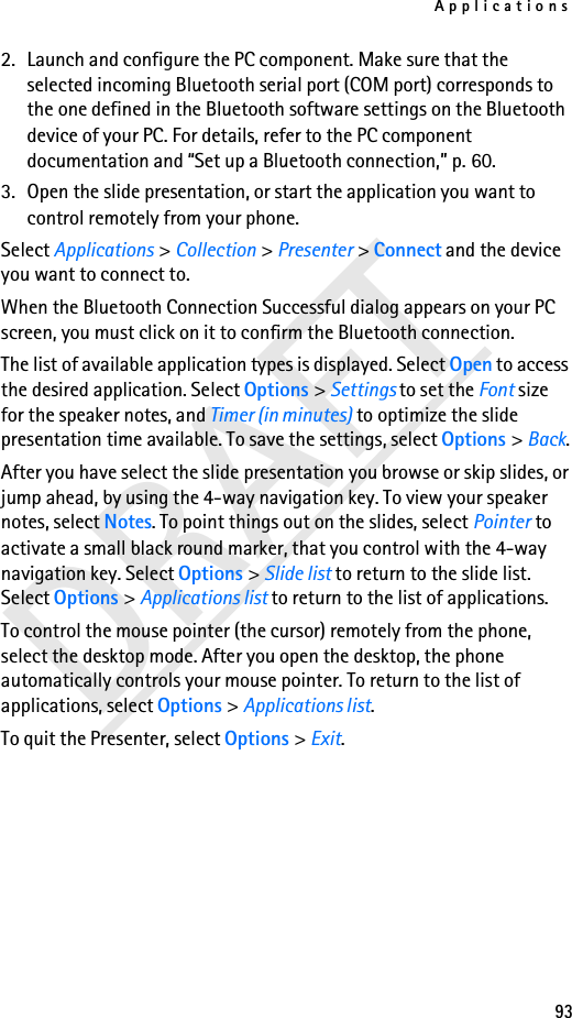 Applications93DRAFT2. Launch and configure the PC component. Make sure that the selected incoming Bluetooth serial port (COM port) corresponds to the one defined in the Bluetooth software settings on the Bluetooth device of your PC. For details, refer to the PC component documentation and “Set up a Bluetooth connection,” p. 60.3. Open the slide presentation, or start the application you want to control remotely from your phone.Select Applications &gt; Collection &gt; Presenter &gt; Connect and the device you want to connect to.When the Bluetooth Connection Successful dialog appears on your PC screen, you must click on it to confirm the Bluetooth connection.The list of available application types is displayed. Select Open to access the desired application. Select Options &gt; Settings to set the Font size for the speaker notes, and Timer (in minutes) to optimize the slide presentation time available. To save the settings, select Options &gt; Back.After you have select the slide presentation you browse or skip slides, or jump ahead, by using the 4-way navigation key. To view your speaker notes, select Notes. To point things out on the slides, select Pointer to activate a small black round marker, that you control with the 4-way navigation key. Select Options &gt; Slide list to return to the slide list. Select Options &gt; Applications list to return to the list of applications. To control the mouse pointer (the cursor) remotely from the phone, select the desktop mode. After you open the desktop, the phone automatically controls your mouse pointer. To return to the list of applications, select Options &gt; Applications list.To quit the Presenter, select Options &gt; Exit.