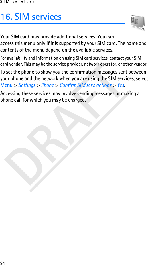 SIM services94DRAFT16. SIM servicesYour SIM card may provide additional services. You can access this menu only if it is supported by your SIM card. The name and contents of the menu depend on the available services.For availability and information on using SIM card services, contact your SIM card vendor. This may be the service provider, network operator, or other vendor.To set the phone to show you the confirmation messages sent between your phone and the network when you are using the SIM services, select Menu &gt; Settings &gt; Phone &gt; Confirm SIM serv. actions &gt; Yes.Accessing these services may involve sending messages or making a phone call for which you may be charged.