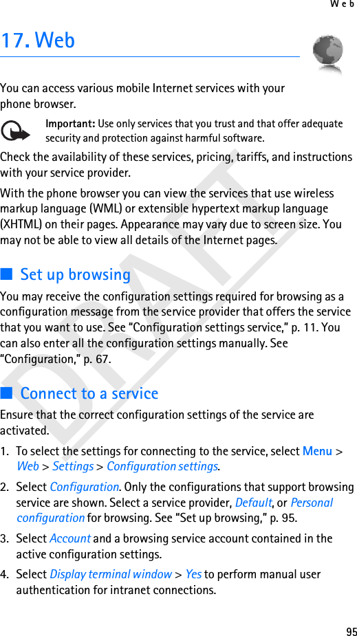 Web95DRAFT17. WebYou can access various mobile Internet services with your phone browser. Important: Use only services that you trust and that offer adequate security and protection against harmful software.Check the availability of these services, pricing, tariffs, and instructions with your service provider.With the phone browser you can view the services that use wireless markup language (WML) or extensible hypertext markup language (XHTML) on their pages. Appearance may vary due to screen size. You may not be able to view all details of the Internet pages. ■Set up browsingYou may receive the configuration settings required for browsing as a configuration message from the service provider that offers the service that you want to use. See “Configuration settings service,” p. 11. You can also enter all the configuration settings manually. See “Configuration,” p. 67.■Connect to a serviceEnsure that the correct configuration settings of the service are activated.1. To select the settings for connecting to the service, select Menu &gt; Web &gt; Settings &gt; Configuration settings.2. Select Configuration. Only the configurations that support browsing service are shown. Select a service provider, Default, or Personal configuration for browsing. See “Set up browsing,” p. 95.3. Select Account and a browsing service account contained in the active configuration settings.4. Select Display terminal window &gt; Yes to perform manual user authentication for intranet connections.