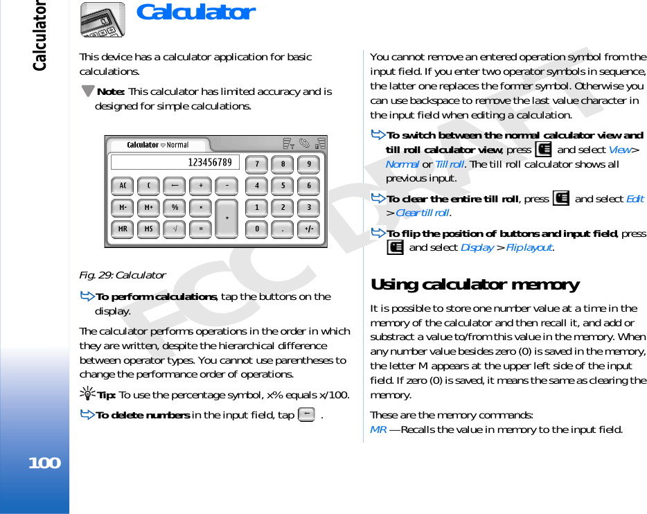 Calculator100FCC DRAFTCalculatorThis device has a calculator application for basic calculations.Note: This calculator has limited accuracy and is designed for simple calculations.Fig. 29: CalculatorTo perform calculations, tap the buttons on the display.The calculator performs operations in the order in which they are written, despite the hierarchical difference between operator types. You cannot use parentheses to change the performance order of operations. Tip: To use the percentage symbol, x% equals x/100.To delete numbers in the input field, tap  .You cannot remove an entered operation symbol from the input field. If you enter two operator symbols in sequence, the latter one replaces the former symbol. Otherwise you can use backspace to remove the last value character in the input field when editing a calculation.To switch between the normal calculator view and till roll calculator view, press   and select View&gt; Normal or Till roll. The till roll calculator shows all previous input.To clear the entire till roll, press   and select Edit &gt; Clear till roll.To flip the position of buttons and input field, press  and select Display &gt; Flip layout.Using calculator memoryIt is possible to store one number value at a time in the memory of the calculator and then recall it, and add or substract a value to/from this value in the memory. When any number value besides zero (0) is saved in the memory, the letter M appears at the upper left side of the input field. If zero (0) is saved, it means the same as clearing the memory.These are the memory commands:MR — Recalls the value in memory to the input field.