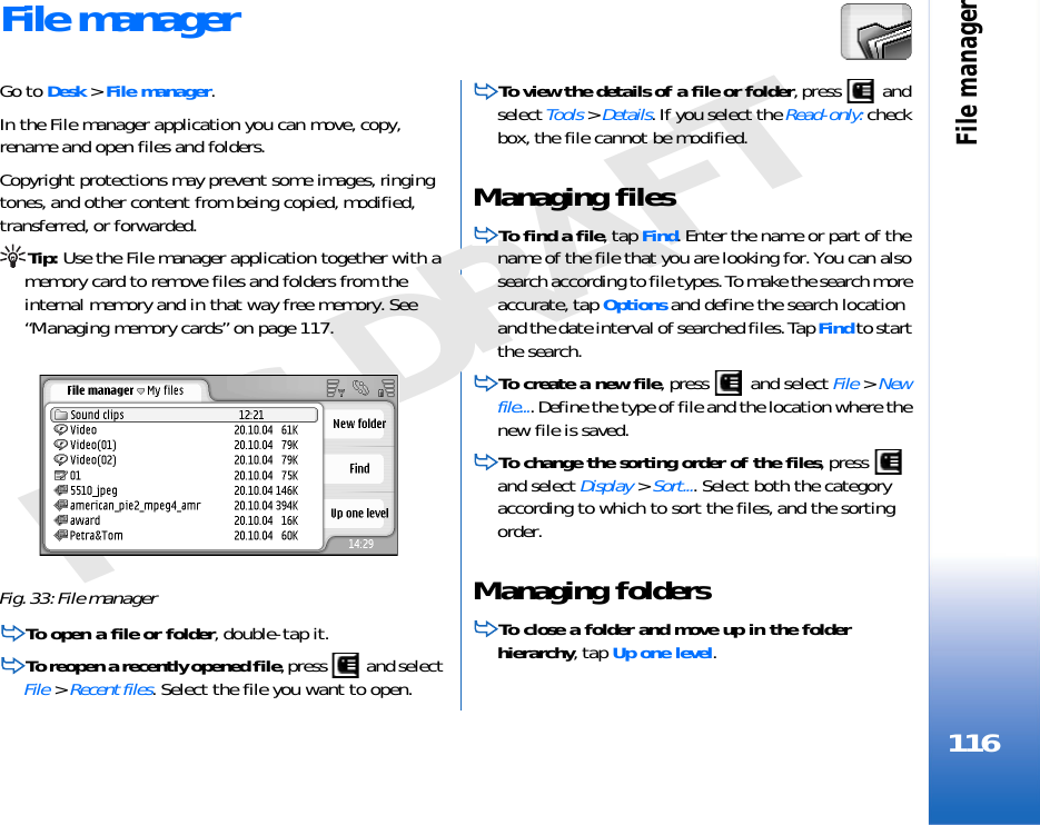 File manager116FCC DRAFTFile managerGo to Desk &gt; File manager.In the File manager application you can move, copy, rename and open files and folders.Copyright protections may prevent some images, ringing tones, and other content from being copied, modified, transferred, or forwarded.Tip: Use the File manager application together with a memory card to remove files and folders from the internal memory and in that way free memory. See “Managing memory cards” on page 117.Fig. 33: File managerTo open a file or folder, double-tap it.To reopen a recently opened file, press   and select File &gt; Recent files. Select the file you want to open.To view the details of a file or folder, press   and select Tools &gt; Details. If you select the Read-only: check box, the file cannot be modified.Managing filesTo find a file, tap Find. Enter the name or part of the name of the file that you are looking for. You can also search according to file types. To make the search more accurate, tap Options and define the search location and the date interval of searched files. Tap Find to start the search.To create a new file, press   and select File &gt; New file.... Define the type of file and the location where the new file is saved.To change the sorting order of the files, press   and select Display &gt; Sort.... Select both the category according to which to sort the files, and the sorting order.Managing foldersTo close a folder and move up in the folder hierarchy, tap Up one level.