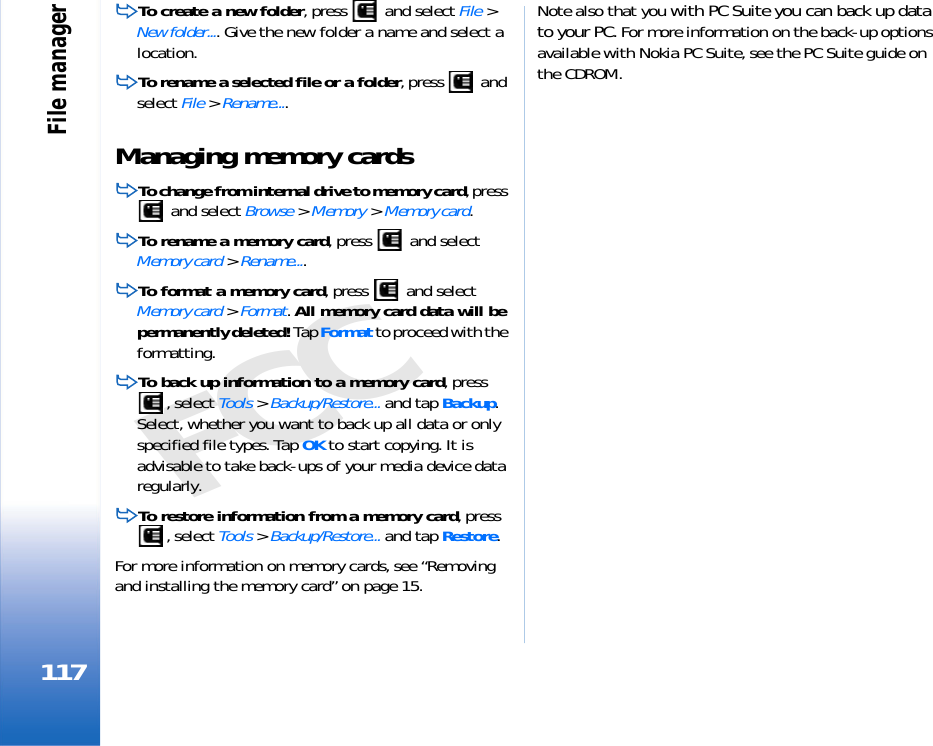 File manager117FCCTo create a new folder, press   and select File &gt; New folder.... Give the new folder a name and select a location.To rename a selected file or a folder, press   and select File &gt; Rename....Managing memory cardsTo change from internal drive to memory card, press  and select Browse &gt; Memory &gt; Memory card.To rename a memory card, press   and select Memory card &gt; Rename....To format a memory card, press   and select Memory card &gt; Format. All memory card data will be permanently deleted! Tap Format to proceed with the formatting.To back up information to a memory card, press , select Tools &gt; Backup/Restore... and tap Backup. Select, whether you want to back up all data or only specified file types. Tap OK to start copying. It is advisable to take back-ups of your media device data regularly.To restore information from a memory card, press , select Tools &gt; Backup/Restore... and tap Restore.For more information on memory cards, see “Removing and installing the memory card” on page 15.Note also that you with PC Suite you can back up data to your PC. For more information on the back-up options available with Nokia PC Suite, see the PC Suite guide on the CDROM.