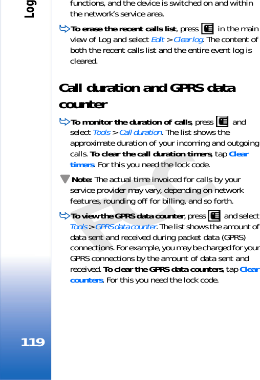 Log119FCCfunctions, and the device is switched on and within the network’s service area.To erase the recent calls list, press   in the main view of Log and select Edit &gt; Clear log. The content of both the recent calls list and the entire event log is cleared.Call duration and GPRS data counterTo monitor the duration of calls, press   and select Tools &gt; Call duration. The list shows the approximate duration of your incoming and outgoing calls. To clear the call duration timers, tap Clear timers. For this you need the lock code.Note: The actual time invoiced for calls by your service provider may vary, depending on network features, rounding off for billing, and so forth.To view the GPRS data counter, press   and select Tools &gt; GPRS data counter. The list shows the amount of data sent and received during packet data (GPRS) connections. For example, you may be charged for your GPRS connections by the amount of data sent and received. To clear the GPRS data counters, tap Clear counters. For this you need the lock code.