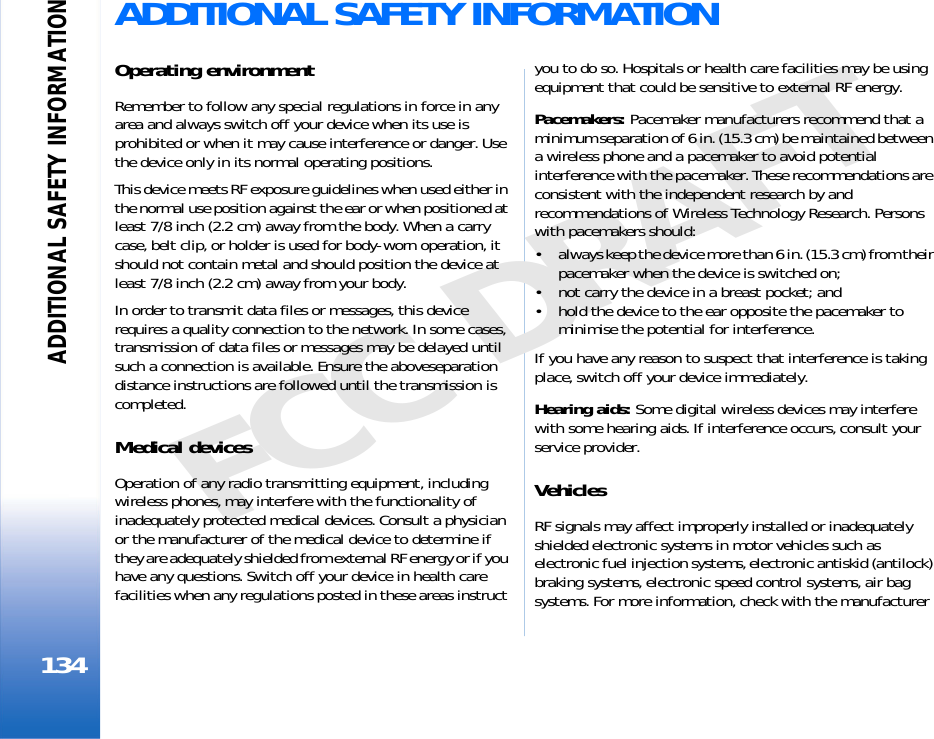 ADDITIONAL SAFETY INFORMATION134FCC DRAFTADDITIONAL SAFETY INFORMATIONOperating environmentRemember to follow any special regulations in force in any area and always switch off your device when its use is prohibited or when it may cause interference or danger. Use the device only in its normal operating positions.This device meets RF exposure guidelines when used either in the normal use position against the ear or when positioned at least 7/8 inch (2.2 cm) away from the body. When a carry case, belt clip, or holder is used for body-worn operation, it should not contain metal and should position the device at least 7/8 inch (2.2 cm) away from your body.In order to transmit data files or messages, this device requires a quality connection to the network. In some cases, transmission of data files or messages may be delayed until such a connection is available. Ensure the aboveseparation distance instructions are followed until the transmission is completed.Medical devicesOperation of any radio transmitting equipment, including wireless phones, may interfere with the functionality of inadequately protected medical devices. Consult a physician or the manufacturer of the medical device to determine if they are adequately shielded from external RF energy or if you have any questions. Switch off your device in health care facilities when any regulations posted in these areas instruct you to do so. Hospitals or health care facilities may be using equipment that could be sensitive to external RF energy.Pacemakers: Pacemaker manufacturers recommend that a minimum separation of 6 in. (15.3 cm) be maintained between a wireless phone and a pacemaker to avoid potential interference with the pacemaker. These recommendations are consistent with the independent research by and recommendations of Wireless Technology Research. Persons with pacemakers should:• always keep the device more than 6 in. (15.3 cm) from their pacemaker when the device is switched on;• not carry the device in a breast pocket; and• hold the device to the ear opposite the pacemaker to minimise the potential for interference.If you have any reason to suspect that interference is taking place, switch off your device immediately.Hearing aids: Some digital wireless devices may interfere with some hearing aids. If interference occurs, consult your service provider.VehiclesRF signals may affect improperly installed or inadequately shielded electronic systems in motor vehicles such as electronic fuel injection systems, electronic antiskid (antilock) braking systems, electronic speed control systems, air bag systems. For more information, check with the manufacturer 