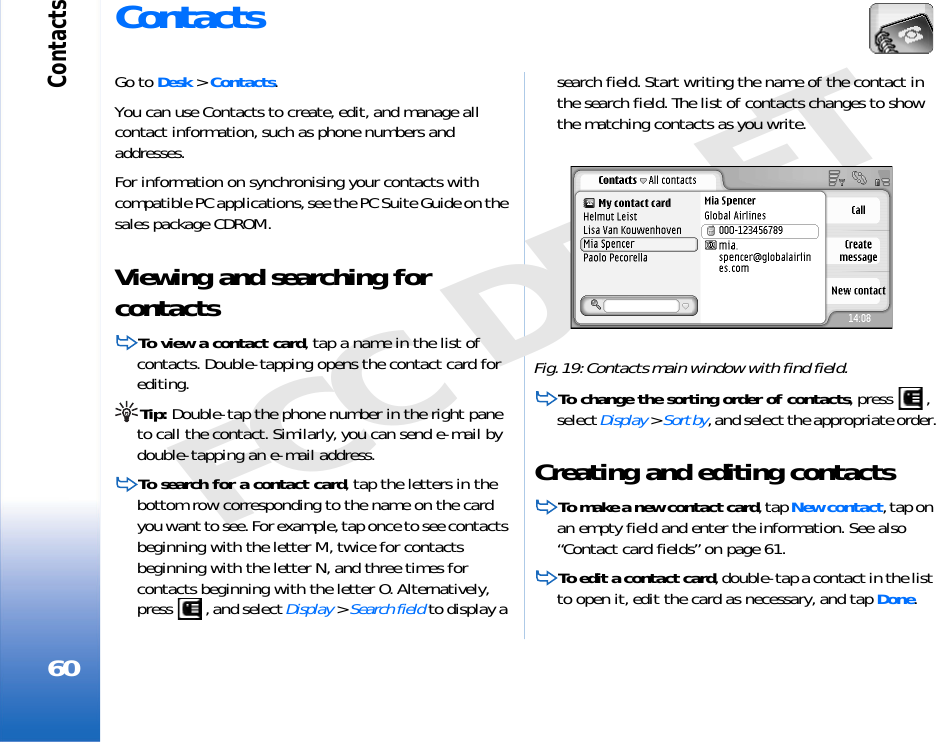 Contacts60FCC DRAFTContactsGo to Desk &gt; Contacts.You can use Contacts to create, edit, and manage all contact information, such as phone numbers and addresses.For information on synchronising your contacts with compatible PC applications, see the PC Suite Guide on the sales package CDROM.Viewing and searching for contactsTo view a contact card, tap a name in the list of contacts. Double-tapping opens the contact card for editing.Tip: Double-tap the phone number in the right pane to call the contact. Similarly, you can send e-mail by double-tapping an e-mail address.To search for a contact card, tap the letters in the bottom row corresponding to the name on the card you want to see. For example, tap once to see contacts beginning with the letter M, twice for contacts beginning with the letter N, and three times for contacts beginning with the letter O. Alternatively, press  , and select Display &gt; Search field to display a search field. Start writing the name of the contact in the search field. The list of contacts changes to show the matching contacts as you write.Fig. 19: Contacts main window with find field.To change the sorting order of contacts, press  , select Display &gt; Sort by, and select the appropriate order.Creating and editing contactsTo make a new contact card, tap New contact, tap on an empty field and enter the information. See also “Contact card fields” on page 61.To edit a contact card, double-tap a contact in the list to open it, edit the card as necessary, and tap Done.