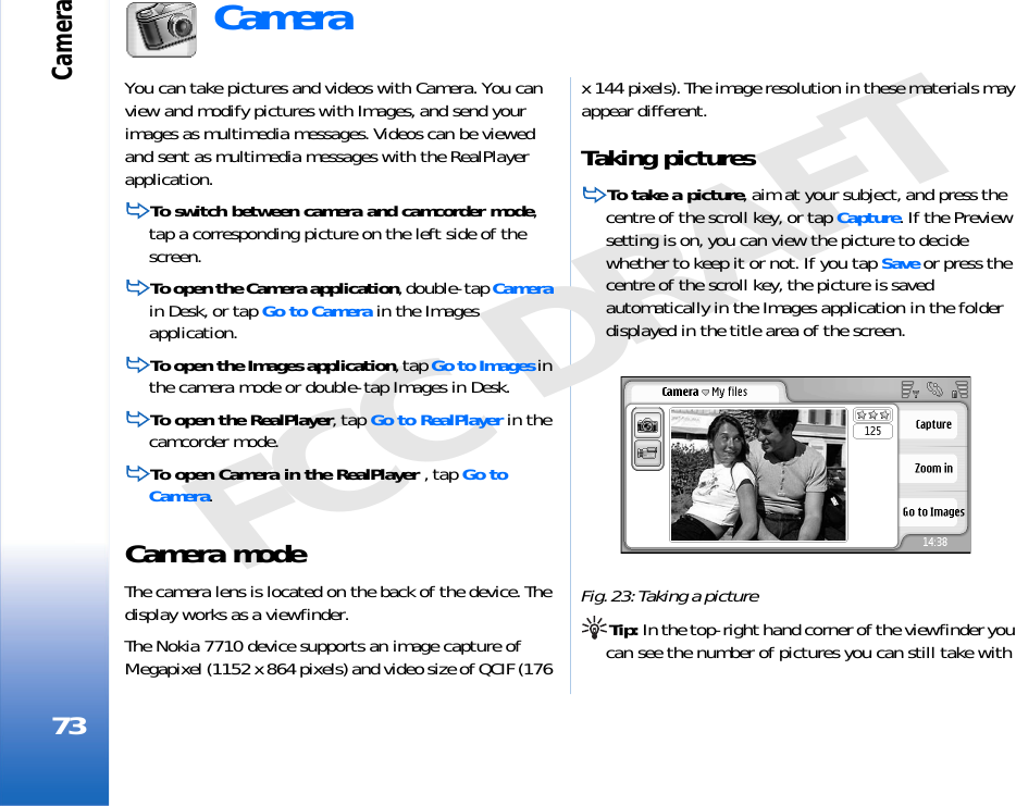Camera73FCC DRAFTCamera You can take pictures and videos with Camera. You can view and modify pictures with Images, and send your images as multimedia messages. Videos can be viewed and sent as multimedia messages with the RealPlayer application.To switch between camera and camcorder mode, tap a corresponding picture on the left side of the screen.To open the Camera application, double-tap Camera in Desk, or tap Go to Camera in the Images application.To open the Images application, tap Go to Images in the camera mode or double-tap Images in Desk.To open the RealPlayer, tap Go to RealPlayer in the camcorder mode.To open Camera in the RealPlayer , tap Go to Camera.Camera modeThe camera lens is located on the back of the device. The display works as a viewfinder.The Nokia 7710 device supports an image capture of Megapixel (1152 x 864 pixels) and video size of QCIF (176 x 144 pixels). The image resolution in these materials may appear different.Taking picturesTo take a picture, aim at your subject, and press the centre of the scroll key, or tap Capture. If the Preview setting is on, you can view the picture to decide whether to keep it or not. If you tap Save or press the centre of the scroll key, the picture is saved automatically in the Images application in the folder displayed in the title area of the screen.Fig. 23: Taking a pictureTip: In the top-right hand corner of the viewfinder you can see the number of pictures you can still take with 
