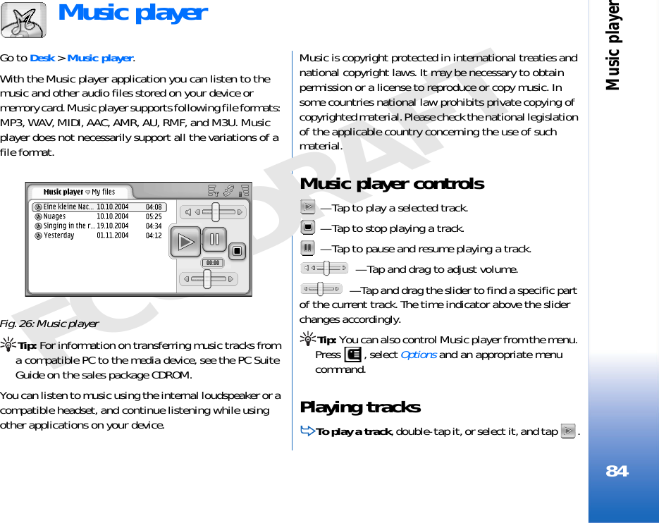 Music player84FCC DRAFTMusic playerGo to Desk &gt; Music player.With the Music player application you can listen to the music and other audio files stored on your device or memory card. Music player supports following file formats: MP3, WAV, MIDI, AAC, AMR, AU, RMF, and M3U. Music player does not necessarily support all the variations of a file format.Fig. 26: Music playerTip: For information on transferring music tracks from a compatible PC to the media device, see the PC Suite Guide on the sales package CDROM.You can listen to music using the internal loudspeaker or a compatible headset, and continue listening while using other applications on your device.Music is copyright protected in international treaties and national copyright laws. It may be necessary to obtain permission or a license to reproduce or copy music. In some countries national law prohibits private copying of copyrighted material. Please check the national legislation of the applicable country concerning the use of such material.Music player controls — Tap to play a selected track. — Tap to stop playing a track. — Tap to pause and resume playing a track. — Tap and drag to adjust volume. — Tap and drag the slider to find a specific part of the current track. The time indicator above the slider changes accordingly.Tip: You can also control Music player from the menu. Press , select Options and an appropriate menu command.Playing tracksTo play a track, double-tap it, or select it, and tap  .