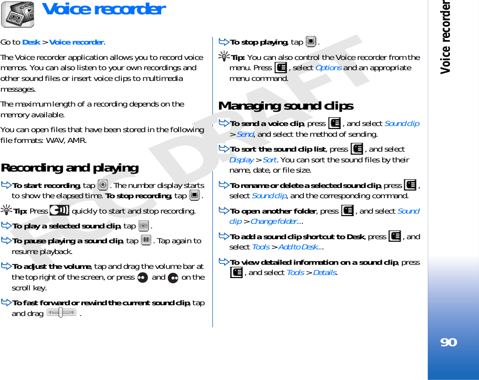 Voice recorder90FCC DRAFTVoice recorderGo to Desk &gt; Voice recorder.The Voice recorder application allows you to record voice memos. You can also listen to your own recordings and other sound files or insert voice clips to multimedia messages. The maximum length of a recording depends on the memory available.You can open files that have been stored in the following file formats: WAV, AMR.Recording and playingTo start recording, tap  . The number display starts to show the elapsed time. To stop recording, tap  .Tip: Press   quickly to start and stop recording.To play a selected sound clip, tap  .To pause playing a sound clip, tap  . Tap again to resume playback.To adjust the volume, tap and drag the volume bar at the top right of the screen, or press   and   on the scroll key.To fast forward or rewind the current sound clip, tap and drag  .To stop playing, tap  .Tip: You can also control the Voice recorder from the menu. Press  , select Options and an appropriate menu command.Managing sound clipsTo send a voice clip, press  , and select Sound clip &gt; Send, and select the method of sending.To sort the sound clip list, press  , and select Display &gt; Sort. You can sort the sound files by their name, date, or file size.To rename or delete a selected sound clip, press  , select Sound clip, and the corresponding command.To open another folder, press  , and select Sound clip &gt; Change folder....To add a sound clip shortcut to Desk, press  , and select Tools &gt; Add to Desk....To view detailed information on a sound clip, press , and select Tools &gt; Details.